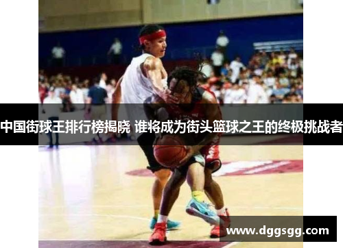 中国街球王排行榜揭晓 谁将成为街头篮球之王的终极挑战者