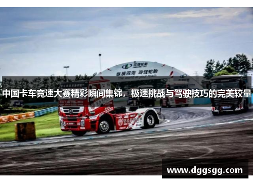中国卡车竞速大赛精彩瞬间集锦，极速挑战与驾驶技巧的完美较量