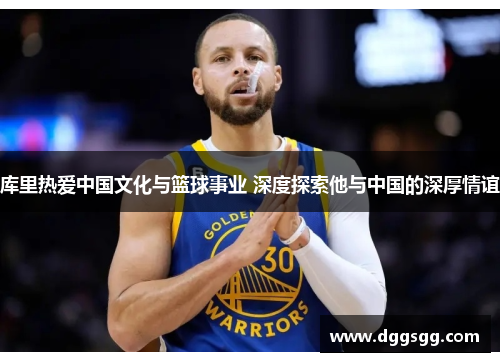 库里热爱中国文化与篮球事业 深度探索他与中国的深厚情谊